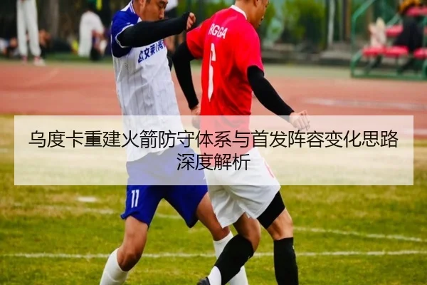 乌度卡重建火箭防守体系与首发阵容变化思路深度解析